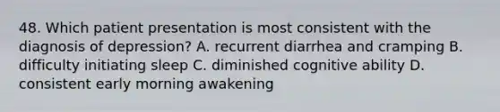 48. Which patient presentation is most consistent with the diagnosis of depression? A. recurrent diarrhea and cramping B. difficulty initiating sleep C. diminished cognitive ability D. consistent early morning awakening