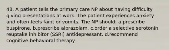 48. A patient tells the primary care NP about having difficulty giving presentations at work. The patient experiences anxiety and often feels faint or vomits. The NP should: a.prescribe buspirone. b.prescribe alprazolam. c.order a selective serotonin reuptake inhibitor (SSRI) antidepressant. d.recommend cognitive-behavioral therapy