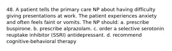 48. A patient tells the primary care NP about having difficulty giving presentations at work. The patient experiences anxiety and often feels faint or vomits. The NP should: a. prescribe buspirone. b. prescribe alprazolam. c. order a selective serotonin reuptake inhibitor (SSRI) antidepressant. d. recommend cognitive-behavioral therapy