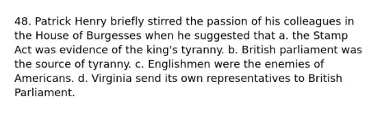 48. Patrick Henry briefly stirred the passion of his colleagues in the House of Burgesses when he suggested that a. the Stamp Act was evidence of the king's tyranny. b. British parliament was the source of tyranny. c. Englishmen were the enemies of Americans. d. Virginia send its own representatives to British Parliament.