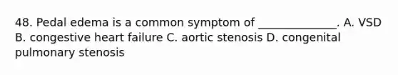 48. Pedal edema is a common symptom of ______________. A. VSD B. congestive heart failure C. aortic stenosis D. congenital pulmonary stenosis