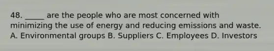 48. _____ are the people who are most concerned with minimizing the use of energy and reducing emissions and waste. A. Environmental groups B. Suppliers C. Employees D. Investors