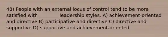 48) People with an external locus of control tend to be more satisfied with ________ leadership styles. A) achievement-oriented and directive B) participative and directive C) directive and supportive D) supportive and achievement-oriented