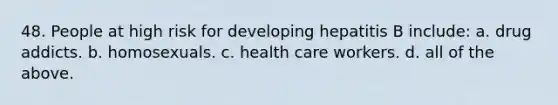 48. People at high risk for developing hepatitis B include: a. drug addicts. b. homosexuals. c. health care workers. d. all of the above.