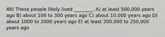 48) These people likely lived ________. A) at least 500,000 years ago B) about 100 to 300 years ago C) about 10,000 years ago D) about 1000 to 2000 years ago E) at least 200,000 to 250,000 years ago