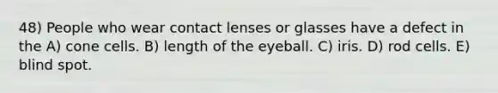 48) People who wear contact lenses or glasses have a defect in the A) cone cells. B) length of the eyeball. C) iris. D) rod cells. E) blind spot.