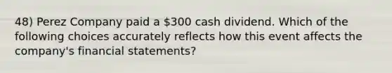 48) Perez Company paid a 300 cash dividend. Which of the following choices accurately reflects how this event affects the company's financial statements?