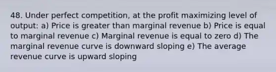 48. Under perfect competition, at the profit maximizing level of output: a) Price is greater than marginal revenue b) Price is equal to marginal revenue c) Marginal revenue is equal to zero d) The marginal revenue curve is downward sloping e) The average revenue curve is upward sloping