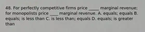 48. For perfectly competitive firms price _____ marginal revenue; for monopolists price ____ marginal revenue. A. equals; equals B. equals; is less than C. is less than; equals D. equals; is greater than