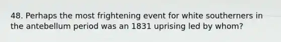 48. Perhaps the most frightening event for white southerners in the antebellum period was an 1831 uprising led by whom?