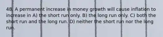 48. A permanent increase in money growth will cause inflation to increase in A) the short run only. B) the long run only. C) both the short run and the long run. D) neither the short run nor the long run.