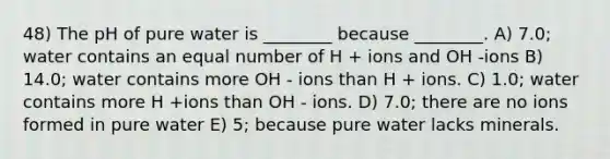 48) The pH of pure water is ________ because ________. A) 7.0; water contains an equal number of H + ions and OH -ions B) 14.0; water contains more OH - ions than H + ions. C) 1.0; water contains more H +ions than OH - ions. D) 7.0; there are no ions formed in pure water E) 5; because pure water lacks minerals.