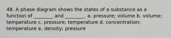 48. A phase diagram shows the states of a substance as a function of ________ and ________. a. pressure; volume b. volume; temperature c. pressure; temperature d. concentration; temperature e. density; pressure