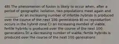 48) The phenomenon of fusion is likely to occur when, after a period of geographic isolation, two populations meet again and ________. A) an increasing number of infertile hybrids is produced over the course of the next 100 generations B) no reproduction occurs in the hybrid zone C) an increasing number of viable, fertile hybrids is produced over the course of the next 100 generations D) a decreasing number of viable, fertile hybrids is produced over the course of the next 100 generations