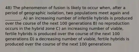 48) The phenomenon of fusion is likely to occur when, after a period of geographic isolation, two populations meet again and ________. A) an increasing number of infertile hybrids is produced over the course of the next 100 generations B) no reproduction occurs in the hybrid zone C) an increasing number of viable, fertile hybrids is produced over the course of the next 100 generations D) a decreasing number of viable, fertile hybrids is produced over the course of the next 100 generations