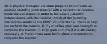 48. A physical therapist assistant prepares to complete an assisted standing pivot transfer with a patient that requires moderate assistance. In order to increase a patient's independence with the transfer, which of the following instructions would be the MOST appropriate? a. I want to help me perform the transfer. b. Try to utilize your own strength to complete the transfer. c. Only grab onto me if it is absolutely necessary. d. Pretend you were home alone and needed to complete the transfer.