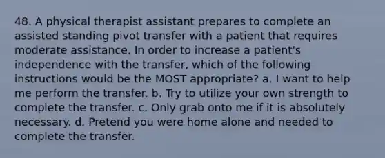 48. A physical therapist assistant prepares to complete an assisted standing pivot transfer with a patient that requires moderate assistance. In order to increase a patient's independence with the transfer, which of the following instructions would be the MOST appropriate? a. I want to help me perform the transfer. b. Try to utilize your own strength to complete the transfer. c. Only grab onto me if it is absolutely necessary. d. Pretend you were home alone and needed to complete the transfer.