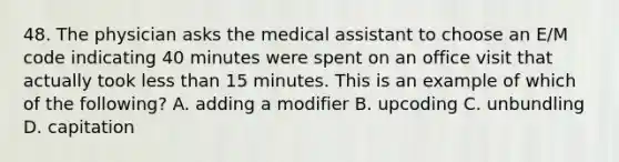 48. The physician asks the medical assistant to choose an E/M code indicating 40 minutes were spent on an office visit that actually took <a href='https://www.questionai.com/knowledge/k7BtlYpAMX-less-than' class='anchor-knowledge'>less than</a> 15 minutes. This is an example of which of the following? A. adding a modifier B. upcoding C. unbundling D. capitation