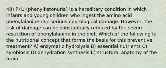 48) PKU (phenylketonuria) is a hereditary condition in which infants and young children who ingest the amino acid phenylalanine risk serious neurological damage. However, the risk of damage can be substantially reduced by the severe restriction of phenylalanine in the diet. Which of the following is the nutritional concept that forms the basis for this preventive treatment? A) enzymatic hydrolysis B) essential nutrients C) symbiosis D) dehydration synthesis E) structural anatomy of the brain