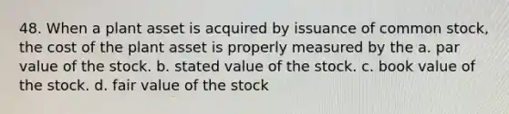 48. When a plant asset is acquired by issuance of common stock, the cost of the plant asset is properly measured by the a. par value of the stock. b. stated value of the stock. c. book value of the stock. d. fair value of the stock