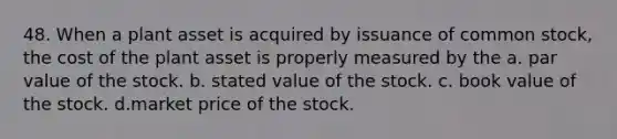 48. When a plant asset is acquired by issuance of common stock, the cost of the plant asset is properly measured by the a. par value of the stock. b. stated value of the stock. c. book value of the stock. d.market price of the stock.