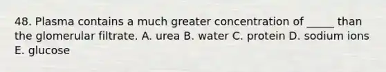 48. Plasma contains a much greater concentration of _____ than the glomerular filtrate. A. urea B. water C. protein D. sodium ions E. glucose