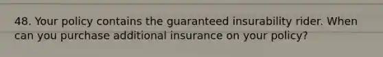 48. Your policy contains the guaranteed insurability rider. When can you purchase additional insurance on your policy?