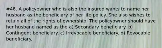 #48. A policyowner who is also the insured wants to name her husband as the beneficiary of her life policy. She also wishes to retain all of the rights of ownership. The policyowner should have her husband named as the a) Secondary beneficiary. b) Contingent beneficiary. c) Irrevocable beneficiary. d) Revocable beneficiary.