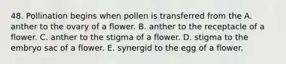 48. Pollination begins when pollen is transferred from the A. anther to the ovary of a flower. B. anther to the receptacle of a flower. C. anther to the stigma of a flower. D. stigma to the embryo sac of a flower. E. synergid to the egg of a flower.