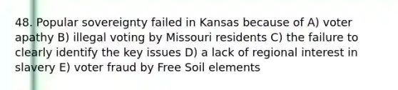 48. Popular sovereignty failed in Kansas because of A) voter apathy B) illegal voting by Missouri residents C) the failure to clearly identify the key issues D) a lack of regional interest in slavery E) voter fraud by Free Soil elements