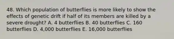 48. Which population of butterflies is more likely to show the effects of genetic drift if half of its members are killed by a severe drought? A. 4 butterflies B. 40 butterflies C. 160 butterflies D. 4,000 butterflies E. 16,000 butterflies