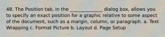 48. The Position tab, in the ______________ dialog box, allows you to specify an exact position for a graphic relative to some aspect of the document, such as a margin, column, or paragraph. a. Text Wrapping c. Format Picture b. Layout d. Page Setup