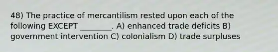 48) The practice of mercantilism rested upon each of the following EXCEPT ________. A) enhanced trade deficits B) government intervention C) colonialism D) trade surpluses