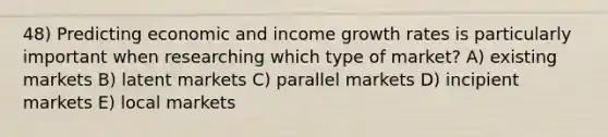 48) Predicting economic and income growth rates is particularly important when researching which type of market? A) existing markets B) latent markets C) parallel markets D) incipient markets E) local markets