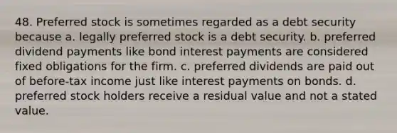 48. Preferred stock is sometimes regarded as a debt security because a. legally preferred stock is a debt security. b. preferred dividend payments like bond interest payments are considered fixed obligations for the firm. c. preferred dividends are paid out of before-tax income just like interest payments on bonds. d. preferred stock holders receive a residual value and not a stated value.