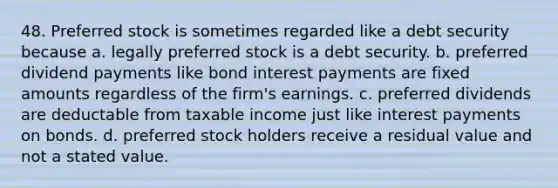 48. Preferred stock is sometimes regarded like a debt security because a. legally preferred stock is a debt security. b. preferred dividend payments like bond interest payments are fixed amounts regardless of the firm's earnings. c. preferred dividends are deductable from taxable income just like interest payments on bonds. d. preferred stock holders receive a residual value and not a stated value.