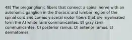 48) The preganglionic fibers that connect a spinal nerve with an autonomic ganglion in the thoracic and lumbar region of the spinal cord and carries visceral motor fibers that are myelinated form the A) white rami communicantes. B) gray rami communicantes. C) posterior ramus. D) anterior ramus. E) dermatomes.