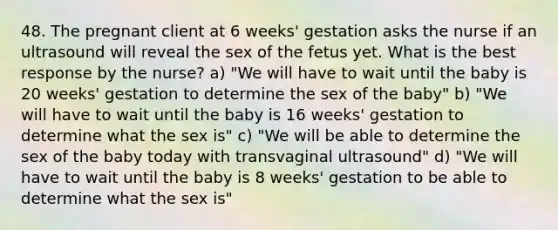 48. The pregnant client at 6 weeks' gestation asks the nurse if an ultrasound will reveal the sex of the fetus yet. What is the best response by the nurse? a) "We will have to wait until the baby is 20 weeks' gestation to determine the sex of the baby" b) "We will have to wait until the baby is 16 weeks' gestation to determine what the sex is" c) "We will be able to determine the sex of the baby today with transvaginal ultrasound" d) "We will have to wait until the baby is 8 weeks' gestation to be able to determine what the sex is"