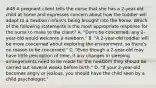 #48 A pregnant client tells the nurse that she has a 2-year-old child at home and expresses concern about how the toddler will adapt to a newborn infant's being brought into the home. Which of the following statements is the most appropriate response for the nurse to make to the client? A. "Don't be concerned; any 2-year-old would welcome a newborn." B. "A 2-year-old toddler will be more concerned about exploring the environment, so there's no reason to be concerned." C. "Even though a 2-year-old may have little perception of time, if any changes in sleeping arrangements need to be made for the newborn they should be carried out several weeks before birth." D. "If your 2-year-old becomes angry or jealous, you should have the child seen by a child psychologist."