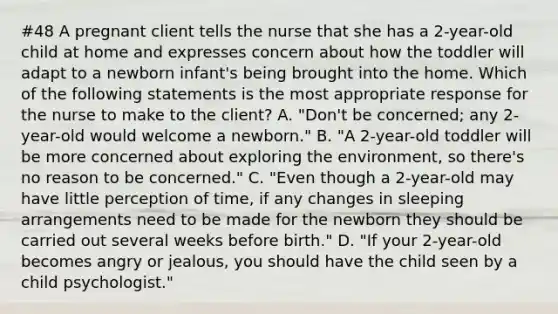 #48 A pregnant client tells the nurse that she has a 2-year-old child at home and expresses concern about how the toddler will adapt to a newborn infant's being brought into the home. Which of the following statements is the most appropriate response for the nurse to make to the client? A. "Don't be concerned; any 2-year-old would welcome a newborn." B. "A 2-year-old toddler will be more concerned about exploring the environment, so there's no reason to be concerned." C. "Even though a 2-year-old may have little perception of time, if any changes in sleeping arrangements need to be made for the newborn they should be carried out several weeks before birth." D. "If your 2-year-old becomes angry or jealous, you should have the child seen by a child psychologist."