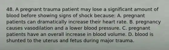 48. A pregnant trauma patient may lose a significant amount of blood before showing signs of shock because: A. pregnant patients can dramatically increase their heart rate. B. pregnancy causes vasodilation and a lower blood pressure. C. pregnant patients have an overall increase in blood volume. D. blood is shunted to the uterus and fetus during major trauma.