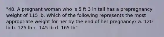 "48. A pregnant woman who is 5 ft 3 in tall has a prepregnancy weight of 115 lb. Which of the following represents the most appropriate weight for her by the end of her pregnancy? a. 120 lb b. 125 lb c. 145 lb d. 165 lb"