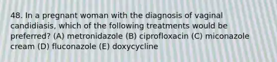 48. In a pregnant woman with the diagnosis of vaginal candidiasis, which of the following treatments would be preferred? (A) metronidazole (B) ciprofloxacin (C) miconazole cream (D) fluconazole (E) doxycycline