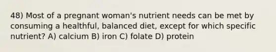 48) Most of a pregnant woman's nutrient needs can be met by consuming a healthful, balanced diet, except for which specific nutrient? A) calcium B) iron C) folate D) protein