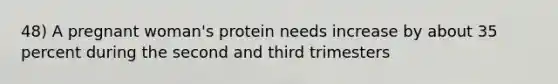 48) A pregnant woman's protein needs increase by about 35 percent during the second and third trimesters