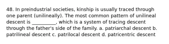 48. In preindustrial societies, kinship is usually traced through one parent (unilineally). The most common pattern of unilineal descent is __________, which is a system of tracing descent through the father's side of the family.​ a. ​patriarchal descent b. ​patrilineal descent c. ​patrilocal descent d. ​patricentric descent