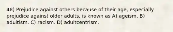 48) Prejudice against others because of their age, especially prejudice against older adults, is known as A) ageism. B) adultism. C) racism. D) adultcentrism.