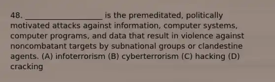 48. ____________________ is the premeditated, politically motivated attacks against information, computer systems, computer programs, and data that result in violence against noncombatant targets by subnational groups or clandestine agents. (A) infoterrorism (B) cyberterrorism (C) hacking (D) cracking