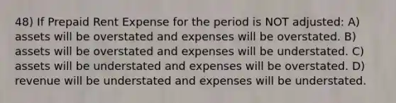 48) If Prepaid Rent Expense for the period is NOT adjusted: A) assets will be overstated and expenses will be overstated. B) assets will be overstated and expenses will be understated. C) assets will be understated and expenses will be overstated. D) revenue will be understated and expenses will be understated.