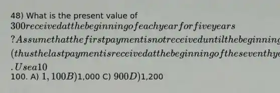 48) What is the present value of 300 received at the beginning of each year for five years? Assume that the first payment is not received until the beginning of the third year (thus the last payment is received at the beginning of the seventh year). Use a 10% discount rate, and round your answer to the nearest100. A) 1,100 B)1,000 C) 900 D)1,200